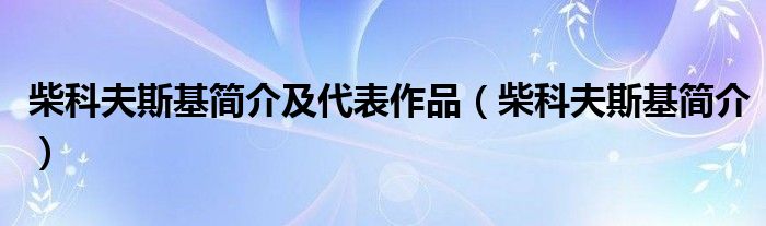 柴科夫斯基简介及代表作品(柴科夫斯基简介)
