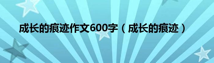 成长的痕迹作文600字(成长的痕迹)