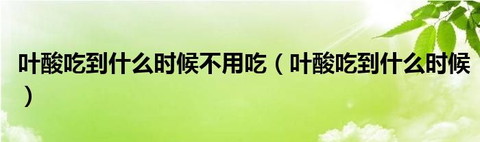 叶酸吃到什么时候不用吃(叶酸吃到什么时候)