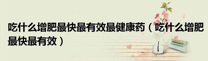 吃什么增肥最快最有效最健康药(吃什么增肥最快最有效)