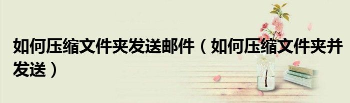 如何压缩文件夹发送邮件(如何压缩文件夹并发送)