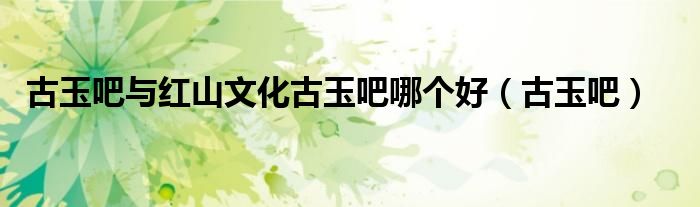 古玉吧与红山文化古玉吧哪个好(古玉吧)