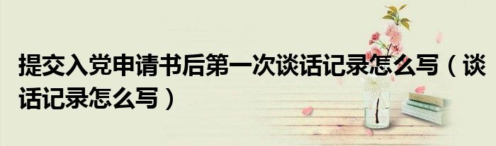 提交入党申请书后第一次谈话记录怎么写(谈话记录怎么写)