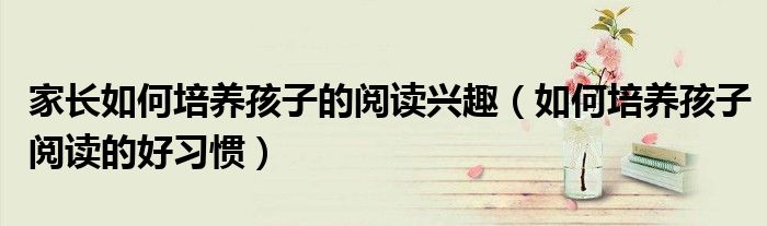 家长如何培养孩子的阅读兴趣(如何培养孩子阅读的好习惯)