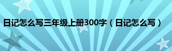日记怎么写三年级上册300字(日记怎么写)