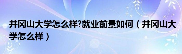 井冈山大学怎么样?就业前景如何(井冈山大学怎么样)