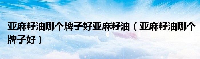 亚麻籽油哪个牌子好亚麻籽油(亚麻籽油哪个牌子好)
