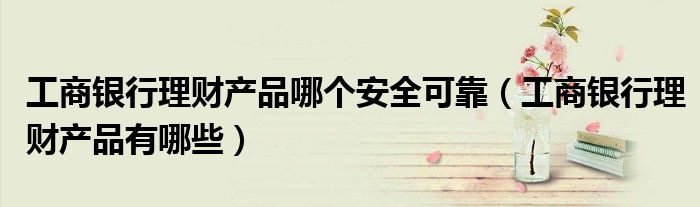 工商银行理财产品哪个安全可靠(工商银行理财产品有哪些)