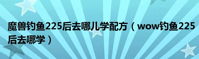 魔兽钓鱼225后去哪儿学配方(wow钓鱼225后去哪学)