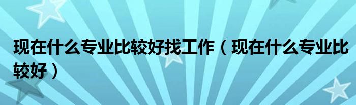 现在什么专业比较好找工作(现在什么专业比较好)