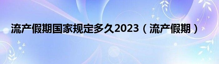 流产假期国家规定多久2023(流产假期)