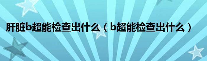 肝脏b超能检查出什么(b超能检查出什么)