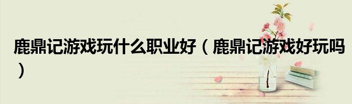 鹿鼎记游戏玩什么职业好(鹿鼎记游戏好玩吗)