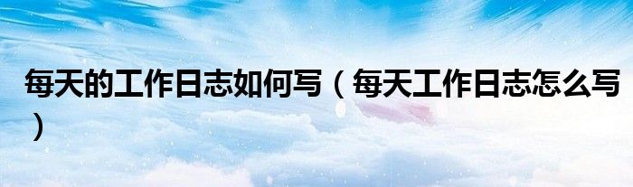 每天的工作日志如何写(每天工作日志怎么写)