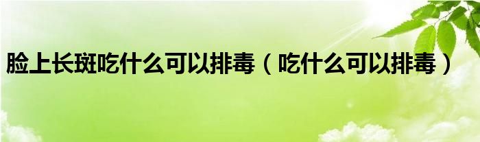 脸上长斑吃什么可以排毒(吃什么可以排毒)