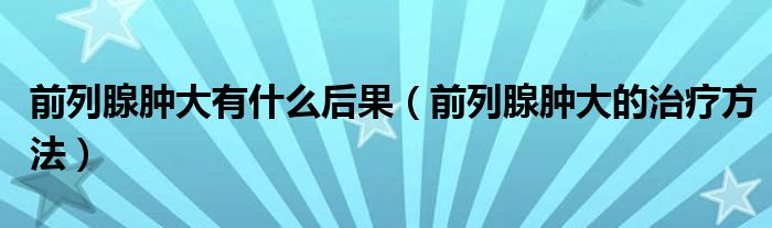 前列腺肿大有什么后果(前列腺肿大的治疗方法)