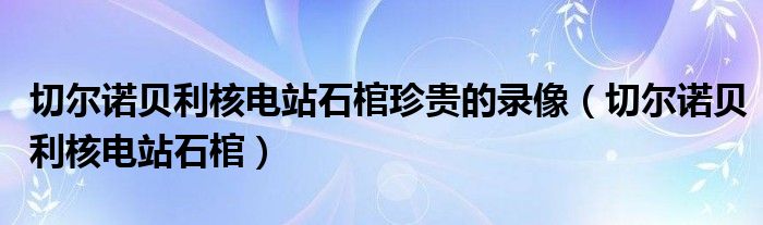 切尔诺贝利核电站石棺珍贵的录像(切尔诺贝利核电站石棺)