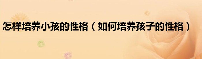 怎样培养小孩的性格(如何培养孩子的性格)
