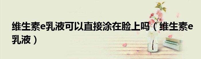 维生素e乳液可以直接涂在脸上吗(维生素e乳液)