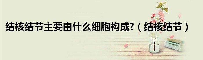 结核结节主要由什么细胞构成?(结核结节)