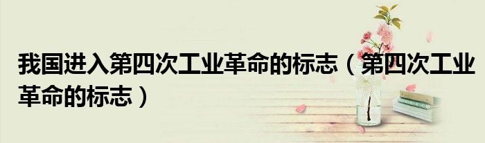 我国进入第四次工业革命的标志(第四次工业革命的标志)