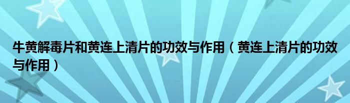 牛黄解毒片和黄连上清片的功效与作用(黄连上清片的功效与作用)