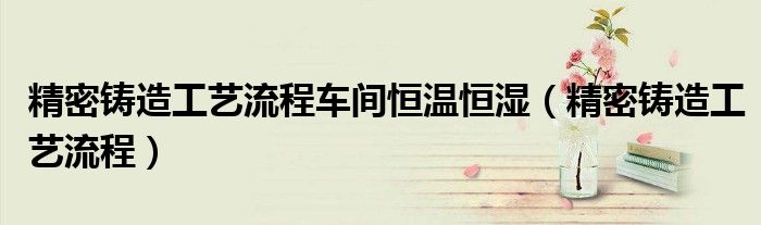 精密铸造工艺流程车间恒温恒湿(精密铸造工艺流程)