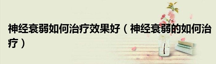 神经衰弱如何治疗效果好(神经衰弱的如何治疗)