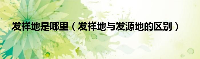 发祥地是哪里(发祥地与发源地的区别)