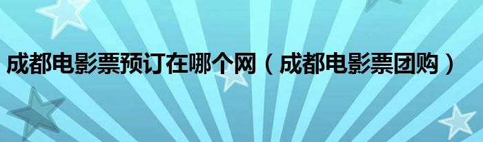 成都电影票预订在哪个网(成都电影票团购)