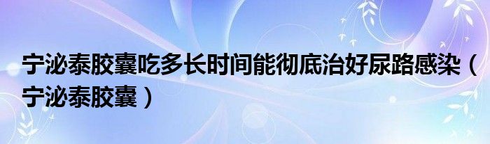 宁泌泰胶囊吃多长时间能彻底治好尿路感染(宁泌泰胶囊)