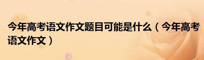 今年高考语文作文题目可能是什么(今年高考语文作文)