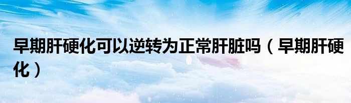 早期肝硬化可以逆转为正常肝脏吗(早期肝硬化)