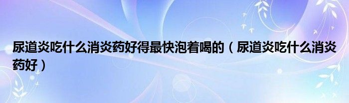 尿道炎吃什么消炎药好得最快泡着喝的(尿道炎吃什么消炎药好)