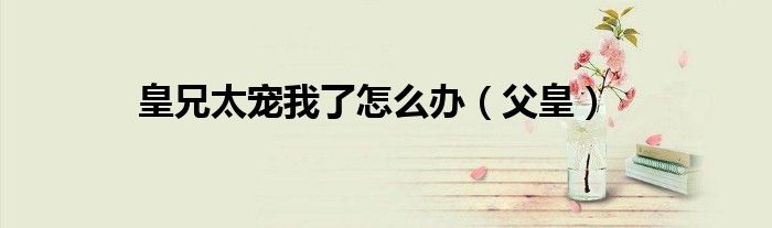 皇兄太宠我了怎么办(父皇)