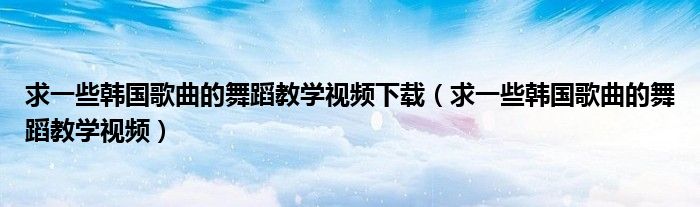 求一些韩国歌曲的舞蹈教学视频下载(求一些韩国歌曲的舞蹈教学视频)
