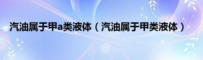 汽油属于甲a类液体(汽油属于甲类液体)