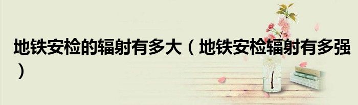 地铁安检的辐射有多大(地铁安检辐射有多强)