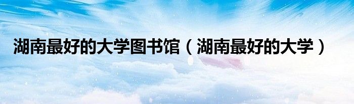 湖南最好的大学图书馆(湖南最好的大学)