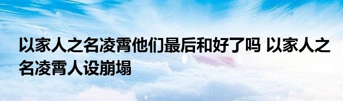 以家人之名凌霄他们最后和好了吗 以家人之名凌霄人设崩塌