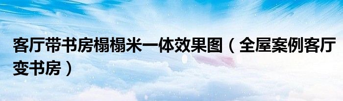 客厅带书房榻榻米一体效果图(全屋案例客厅变书房)