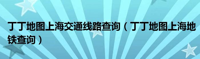 丁丁地图上海交通线路查询(丁丁地图上海地铁查询)