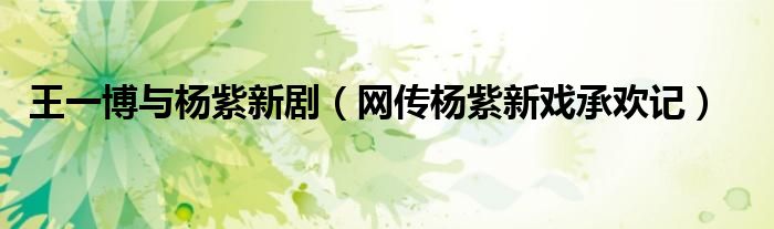 王一博与杨紫新剧(网传杨紫新戏承欢记)