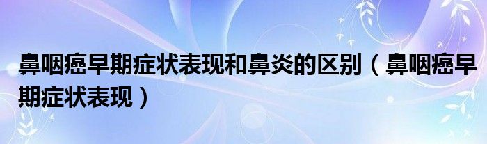 鼻咽癌早期症状表现和鼻炎的区别(鼻咽癌早期症状表现)