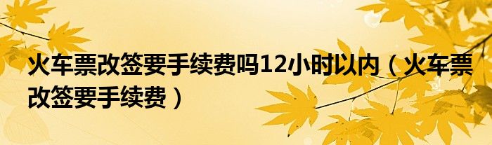 火车票改签要手续费吗12小时以内(火车票改签要手续费)