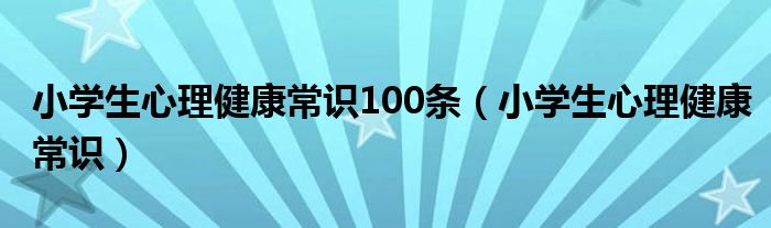 小学生心理健康常识100条(小学生心理健康常识)