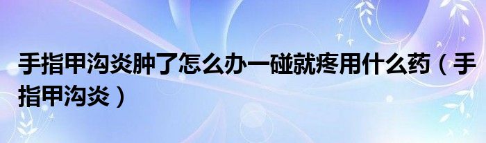手指甲沟炎肿了怎么办一碰就疼用什么药(手指甲沟炎)