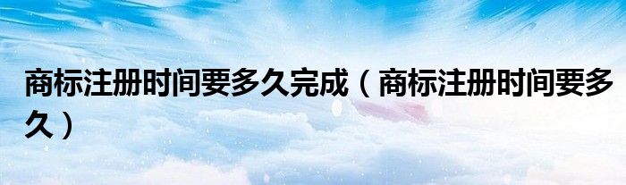 商标注册时间要多久完成(商标注册时间要多久)
