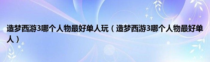 造梦西游3哪个人物最好单人玩(造梦西游3哪个人物最好单人)