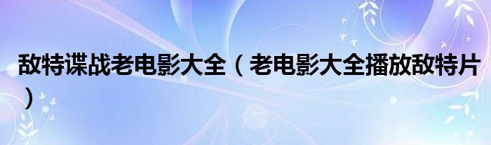 敌特谍战老电影大全(老电影大全播放敌特片)